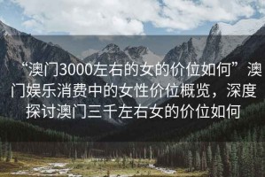 “澳門3000左右的女的價(jià)位如何”澳門娛樂消費(fèi)中的女性價(jià)位概覽，深度探討澳門三千左右女的價(jià)位如何
