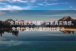 “免費(fèi)約愛大尺度”探索真實(shí)情感，免費(fèi)約愛大尺度的時(shí)代變遷