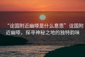 “詮國附近幽嗏是什么意思”詮國附近幽嗏，探尋神秘之地的獨(dú)特韻味
