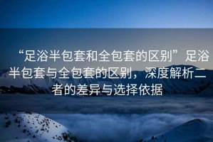 “足浴半包套和全包套的區(qū)別”足浴半包套與全包套的區(qū)別，深度解析二者的差異與選擇依據(jù)