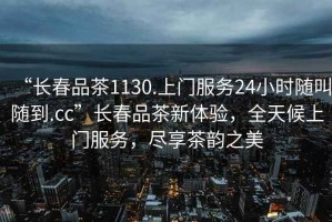 “長(zhǎng)春品茶1130.上門服務(wù)24小時(shí)隨叫隨到.cc”長(zhǎng)春品茶新體驗(yàn)，全天候上門服務(wù)，盡享茶韻之美