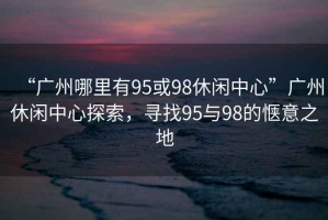 “廣州哪里有95或98休閑中心”廣州休閑中心探索，尋找95與98的愜意之地