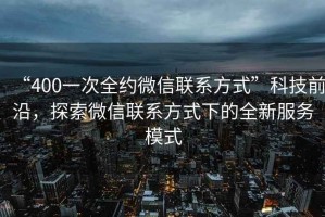 “400一次全約微信聯(lián)系方式”科技前沿，探索微信聯(lián)系方式下的全新服務(wù)模式