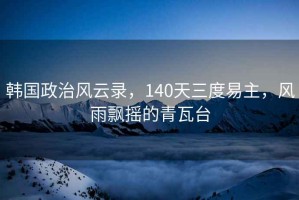 韓國政治風(fēng)云錄，140天三度易主，風(fēng)雨飄搖的青瓦臺