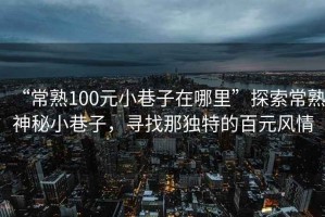 “常熟100元小巷子在哪里”探索常熟神秘小巷子，尋找那獨特的百元風情