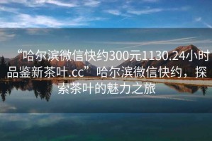 “哈爾濱微信快約300元1130.24小時品鑒新茶葉.cc”哈爾濱微信快約，探索茶葉的魅力之旅