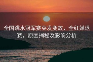 全國跳水冠軍賽突發(fā)變故，全紅嬋退賽，原因揭秘及影響分析