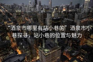 “酒泉市哪里有站小巷的”酒泉市小巷探尋，站小巷的位置與魅力