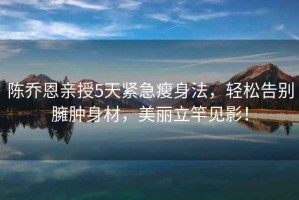 陳喬恩親授5天緊急瘦身法，輕松告別臃腫身材，美麗立竿見影！