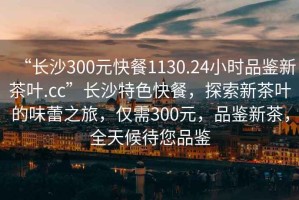 “長沙300元快餐1130.24小時品鑒新茶葉.cc”長沙特色快餐，探索新茶葉的味蕾之旅，僅需300元，品鑒新茶，全天候待您品鑒