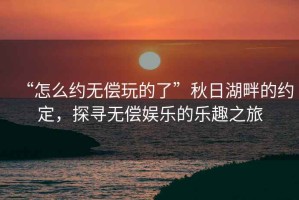 “怎么約無(wú)償玩的了”秋日湖畔的約定，探尋無(wú)償娛樂(lè)的樂(lè)趣之旅