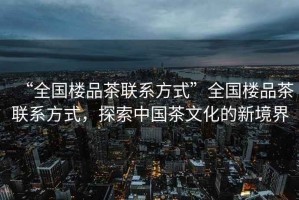 “全國樓品茶聯系方式”全國樓品茶聯系方式，探索中國茶文化的新境界