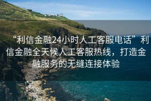“利信金融24小時(shí)人工客服電話”利信金融全天候人工客服熱線，打造金融服務(wù)的無(wú)縫連接體驗(yàn)
