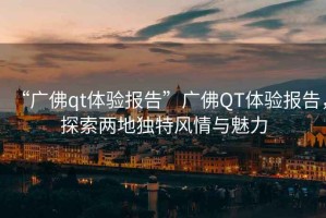 “廣佛qt體驗報告”廣佛QT體驗報告，探索兩地獨特風(fēng)情與魅力