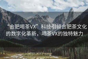 “合肥喝茶VX”科技引領(lǐng)合肥茶文化的數(shù)字化革新，喝茶VX的獨(dú)特魅力