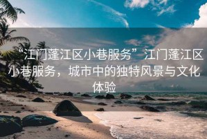 “江門蓬江區(qū)小巷服務”江門蓬江區(qū)小巷服務，城市中的獨特風景與文化體驗