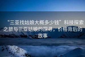 “三亞找姑娘大概多少錢”科技探索之旅與三亞姑娘的探尋，價(jià)格背后的故事