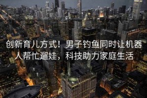 創(chuàng)新育兒方式！男子釣魚同時讓機器人幫忙遛娃，科技助力家庭生活