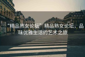 “精品熟女論壇”精品熟女論壇，品味優(yōu)雅生活的藝術(shù)之旅