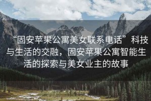 “固安蘋果公寓美女聯(lián)系電話”科技與生活的交融，固安蘋果公寓智能生活的探索與美女業(yè)主的故事