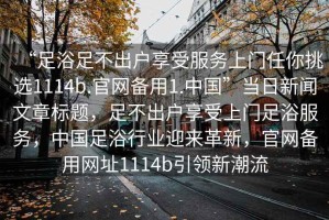 “足浴足不出戶享受服務(wù)上門任你挑選1114b.官網(wǎng)備用1.中國”當(dāng)日新聞文章標(biāo)題，足不出戶享受上門足浴服務(wù)，中國足浴行業(yè)迎來革新，官網(wǎng)備用網(wǎng)址1114b引領(lǐng)新潮流