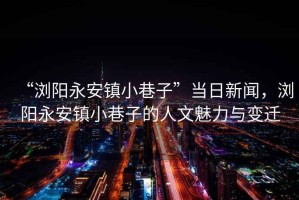 “瀏陽永安鎮(zhèn)小巷子”當(dāng)日新聞，瀏陽永安鎮(zhèn)小巷子的人文魅力與變遷