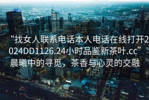 “找女人聯(lián)系電話本人電話在線打開2024DD1126.24小時(shí)品鑒新茶葉.cc”晨曦中的尋覓，茶香與心靈的交融
