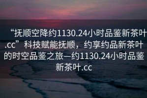 “撫順空降約1130.24小時(shí)品鑒新茶葉.cc”科技賦能撫順，約享約品新茶葉的時(shí)空品鑒之旅—約1130.24小時(shí)品鑒新茶葉.cc