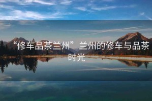 “修車品茶蘭州”蘭州的修車與品茶時光