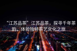 “江蘇品茶”江蘇品茶，探尋千年茶韻，體驗獨特茶藝文化之旅