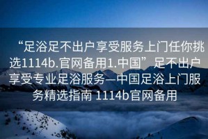 “足浴足不出戶享受服務(wù)上門任你挑選1114b.官網(wǎng)備用1.中國”足不出戶享受專業(yè)足浴服務(wù)—中國足浴上門服務(wù)精選指南 1114b官網(wǎng)備用