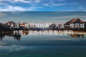 “大連一晚同城約茶”大連一晚同城約茶，夜色中的茶香與情韻