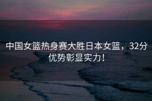 中國女籃熱身賽大勝日本女籃，32分優(yōu)勢彰顯實(shí)力！