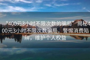 “400元3小時不限次數的騙局”揭秘400元3小時不限次數騙局，警惕消費陷阱，維護個人權益