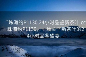 “珠海約P1130.24小時品鑒新茶葉.cc”珠海約P1130，一場關于新茶葉的24小時品鑒盛宴