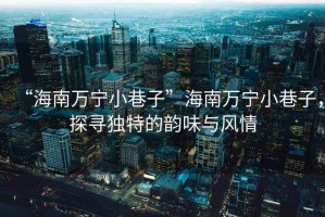 “海南萬寧小巷子”海南萬寧小巷子，探尋獨特的韻味與風(fēng)情
