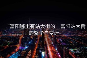 “富陽哪里有站大街的”富陽站大街的繁華與變遷