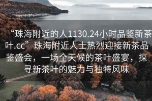 “珠海附近的人1130.24小時(shí)品鑒新茶葉.cc”珠海附近人士熱烈迎接新茶品鑒盛會，一場全天候的茶葉盛宴，探尋新茶葉的魅力與獨(dú)特風(fēng)味