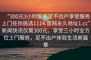 “300元3小時服務(wù)足不出戶享受服務(wù)上門任你挑選1114.官網(wǎng)永久地址1.cc”新聞快訊僅需300元，享受三小時全方位上門服務(wù)，足不出戶體驗生活新篇章