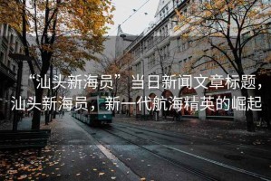 “汕頭新海員”當(dāng)日新聞文章標(biāo)題，汕頭新海員，新一代航海精英的崛起