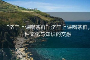 “濟(jì)寧上課喝茶群”濟(jì)寧上課喝茶群，一種文化與知識的交融