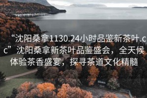 “沈陽桑拿1130.24小時(shí)品鑒新茶葉.cc”沈陽桑拿新茶葉品鑒盛會(huì)，全天候體驗(yàn)茶香盛宴，探尋茶道文化精髓