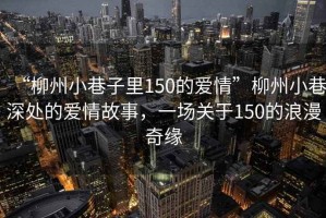 “柳州小巷子里150的愛(ài)情”柳州小巷深處的愛(ài)情故事，一場(chǎng)關(guān)于150的浪漫奇緣