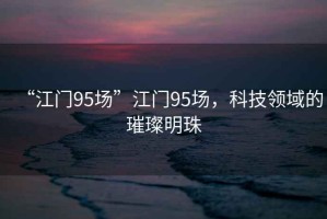 “江門(mén)95場(chǎng)”江門(mén)95場(chǎng)，科技領(lǐng)域的璀璨明珠