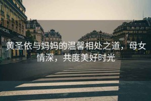 黃圣依與媽媽的溫馨相處之道，母女情深，共度美好時光