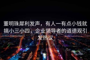董明珠犀利發(fā)聲，有人一有點小錢就搞小三小四，企業(yè)領(lǐng)導(dǎo)者的道德觀引發(fā)熱議