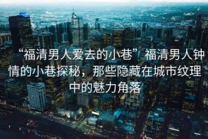 “福清男人愛去的小巷”福清男人鐘情的小巷探秘，那些隱藏在城市紋理中的魅力角落