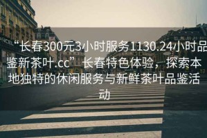 “長春300元3小時服務1130.24小時品鑒新茶葉.cc”長春特色體驗，探索本地獨特的休閑服務與新鮮茶葉品鑒活動