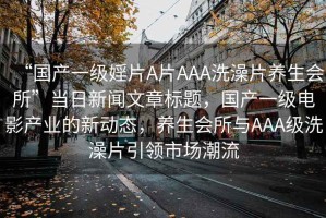 “國(guó)產(chǎn)一級(jí)婬片A片AAA洗澡片養(yǎng)生會(huì)所”當(dāng)日新聞文章標(biāo)題，國(guó)產(chǎn)一級(jí)電影產(chǎn)業(yè)的新動(dòng)態(tài)，養(yǎng)生會(huì)所與AAA級(jí)洗澡片引領(lǐng)市場(chǎng)潮流