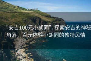 “安吉100元小胡同”探索安吉的神秘角落，百元體驗小胡同的獨特風(fēng)情